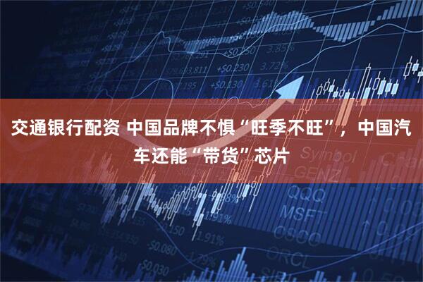 交通银行配资 中国品牌不惧“旺季不旺”，中国汽车还能“带货”芯片