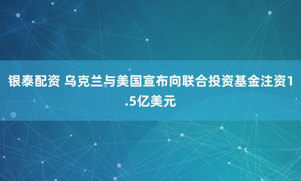 银泰配资 乌克兰与美国宣布向联合投资基金注资1.5亿美元
