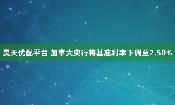 昊天优配平台 加拿大央行将基准利率下调至2.50%