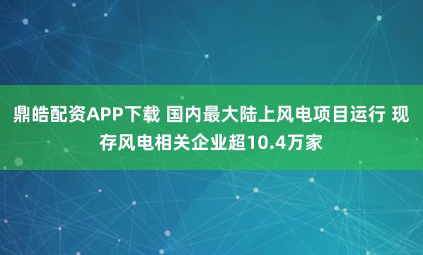 鼎皓配资APP下载 国内最大陆上风电项目运行 现存风电相关企业超10.4万家