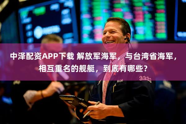 中泽配资APP下载 解放军海军，与台湾省海军，相互重名的舰艇，到底有哪些？