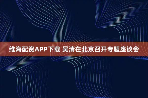 维海配资APP下载 吴清在北京召开专题座谈会
