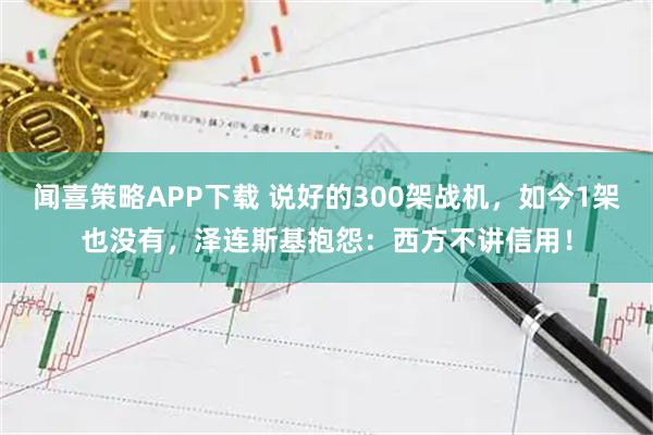 闻喜策略APP下载 说好的300架战机，如今1架也没有，泽连斯基抱怨：西方不讲信用！