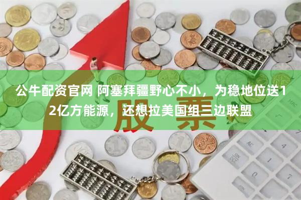 公牛配资官网 阿塞拜疆野心不小，为稳地位送12亿方能源，还想拉美国组三边联盟