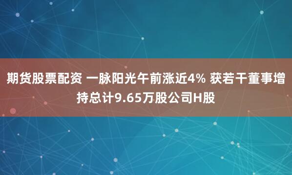 期货股票配资 一脉阳光午前涨近4% 获若干董事增持总计9.65万股公司H股