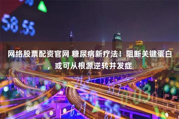 网络股票配资官网 糖尿病新疗法！阻断关键蛋白，或可从根源逆转并发症