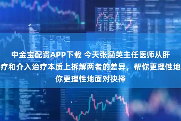 中金宝配资APP下载 今天张涵英主任医师从肝癌手术治疗和介入治疗本质上拆解两者的差异，帮你更理性地面对抉择