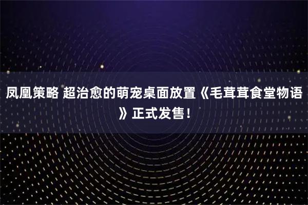 凤凰策略 超治愈的萌宠桌面放置《毛茸茸食堂物语》正式发售！