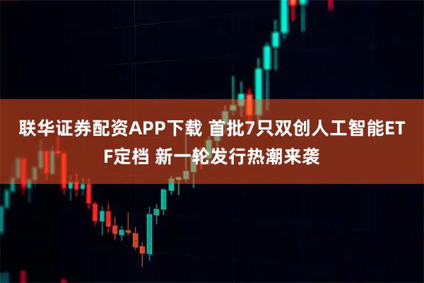 联华证券配资APP下载 首批7只双创人工智能ETF定档 新一轮发行热潮来袭
