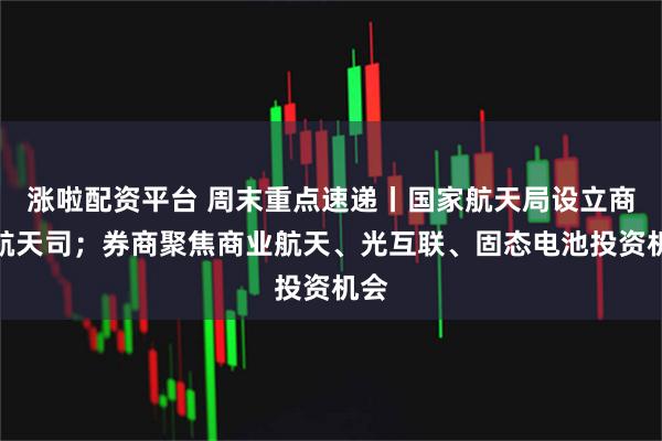 涨啦配资平台 周末重点速递丨国家航天局设立商业航天司；券商聚焦商业航天、光互联、固态电池投资机会