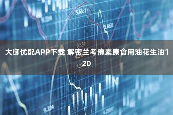 大御优配APP下载 解密兰考豫素康食用油花生油120