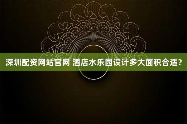 深圳配资网站官网 酒店水乐园设计多大面积合适?
