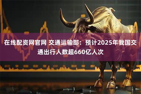 在线配资网官网 交通运输部：预计2025年我国交通出行人数超660亿人次