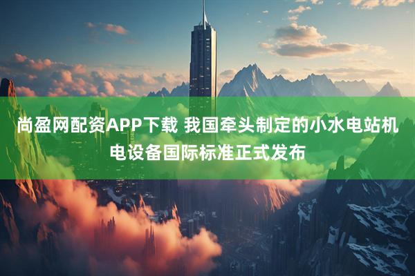 尚盈网配资APP下载 我国牵头制定的小水电站机电设备国际标准正式发布