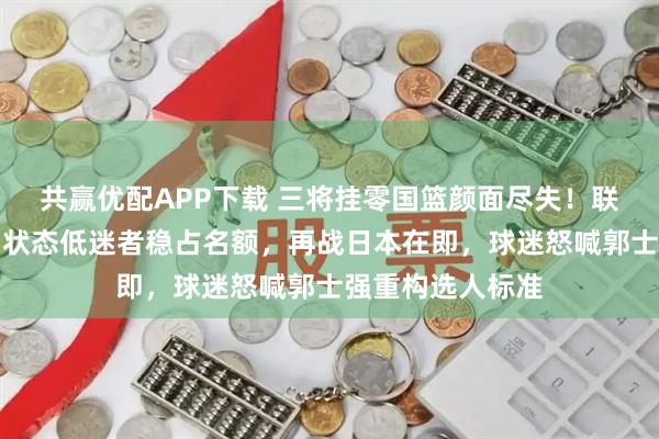 共赢优配APP下载 三将挂零国篮颜面尽失！联赛猛人遭弃用，状态低迷者稳占名额，再战日本在即，球迷怒喊郭士强重构选人标准
