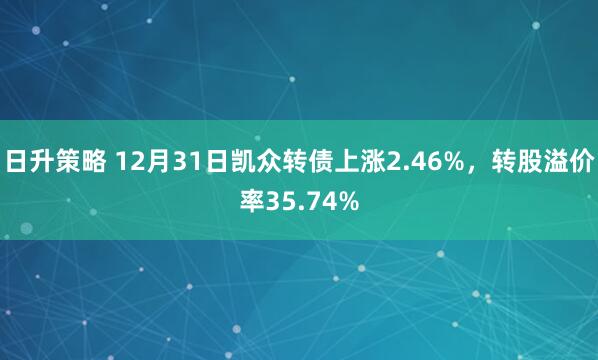 日升策略 12月31日凯众转债上涨2.46%，转股溢价率35.74%