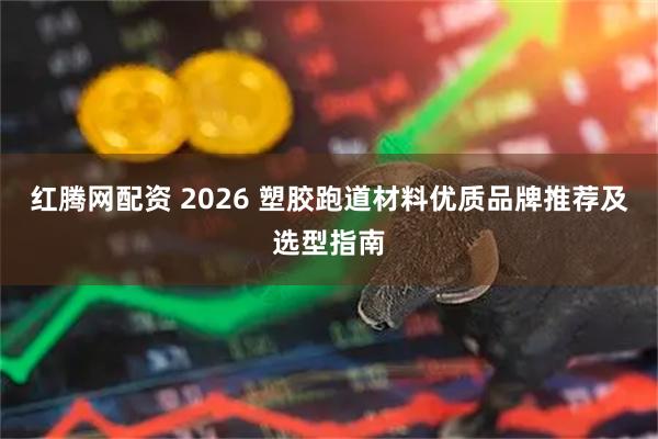红腾网配资 2026 塑胶跑道材料优质品牌推荐及选型指南
