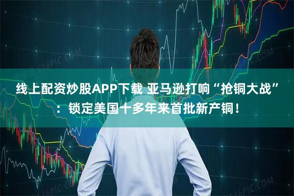 线上配资炒股APP下载 亚马逊打响“抢铜大战”：锁定美国十多年来首批新产铜！