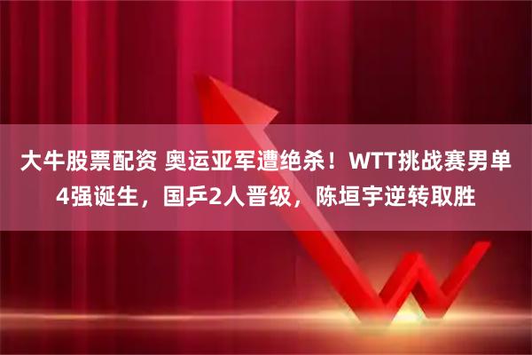 大牛股票配资 奥运亚军遭绝杀！WTT挑战赛男单4强诞生，国乒2人晋级，陈垣宇逆转取胜