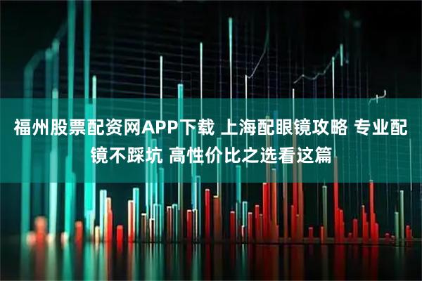 福州股票配资网APP下载 上海配眼镜攻略 专业配镜不踩坑 高性价比之选看这篇