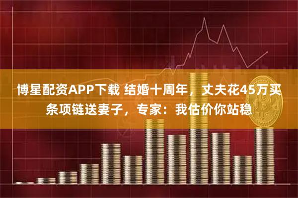 博星配资APP下载 结婚十周年，丈夫花45万买条项链送妻子，专家：我估价你站稳