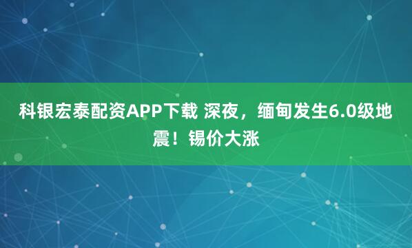 科银宏泰配资APP下载 深夜，缅甸发生6.0级地震！锡价大涨
