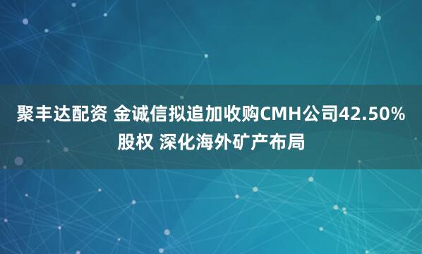 聚丰达配资 金诚信拟追加收购CMH公司42.50%股权 深化海外矿产布局