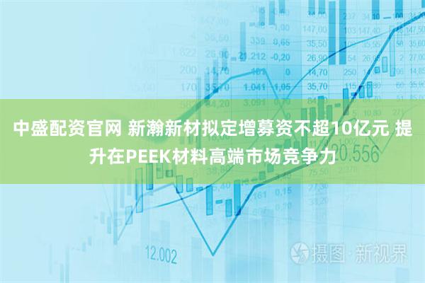 中盛配资官网 新瀚新材拟定增募资不超10亿元 提升在PEEK材料高端市场竞争力
