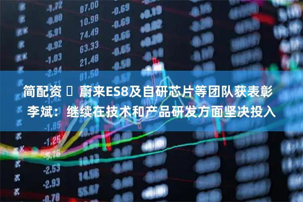 简配资 ​蔚来ES8及自研芯片等团队获表彰  李斌：继续在技术和产品研发方面坚决投入