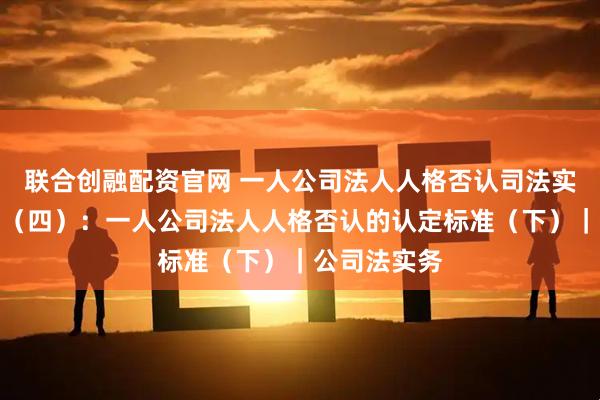 联合创融配资官网 一人公司法人人格否认司法实践观察报告（四）：一人公司法人人格否认的认定标准（下）｜公司法实务