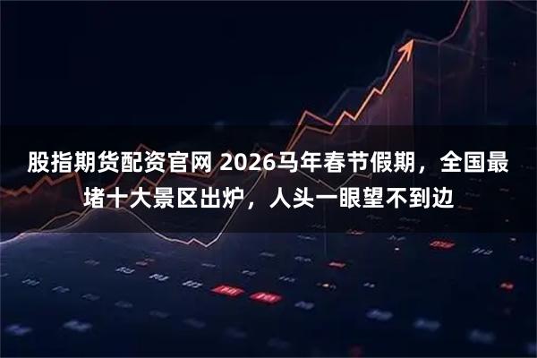股指期货配资官网 2026马年春节假期，全国最堵十大景区出炉，人头一眼望不到边