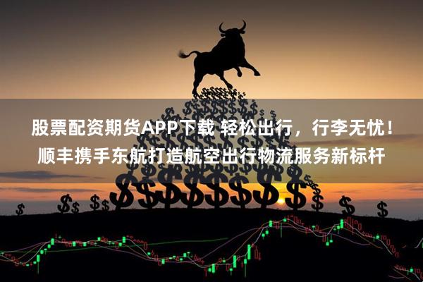 股票配资期货APP下载 轻松出行，行李无忧！顺丰携手东航打造航空出行物流服务新标杆