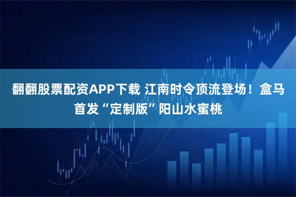 翻翻股票配资APP下载 江南时令顶流登场！盒马首发“定制版”阳山水蜜桃