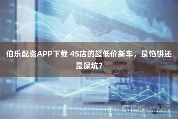 伯乐配资APP下载 4S店的超低价新车，是馅饼还是深坑？