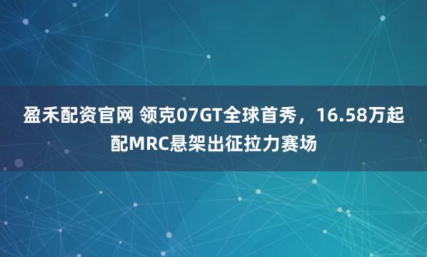 盈禾配资官网 领克07GT全球首秀,16.58万起配MRC悬架出征拉力赛场