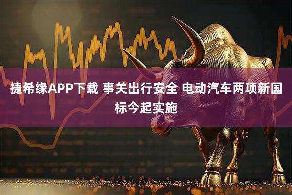 捷希缘APP下载 事关出行安全 电动汽车两项新国标今起实施