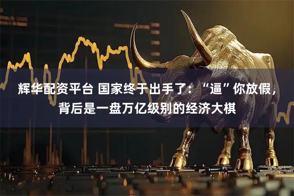辉华配资平台 国家终于出手了：“逼”你放假，背后是一盘万亿级别的经济大棋
