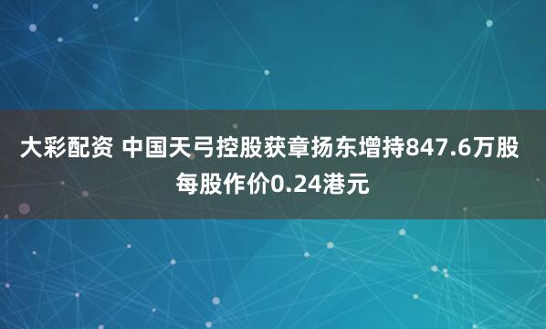 大彩配资 中国天弓控股获章扬东增持847.6万股 每股作价0.24港元