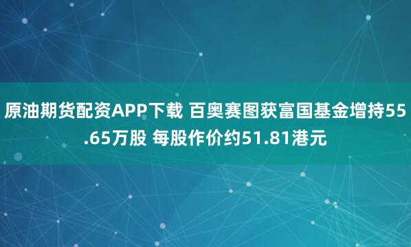 原油期货配资APP下载 百奥赛图获富国基金增持55.65万股 每股作价约51.81港元
